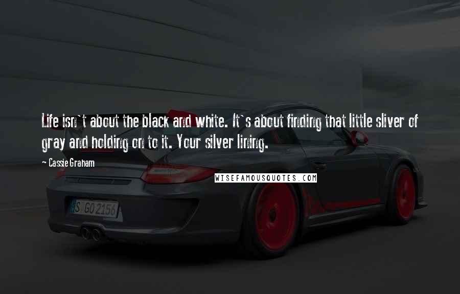 Cassie Graham quotes: Life isn't about the black and white. It's about finding that little sliver of gray and holding on to it. Your silver lining. Cassie Graham quotes: Life isn't about the black and white. It's about finding that little sliver of gray and holding on to it. Your silver lining.