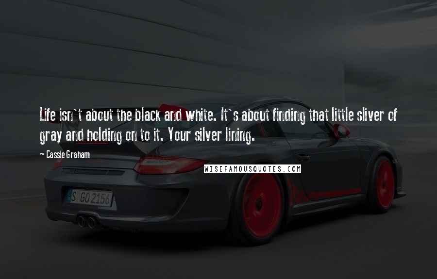 Cassie Graham quotes: Life isn't about the black and white. It's about finding that little sliver of gray and holding on to it. Your silver lining.