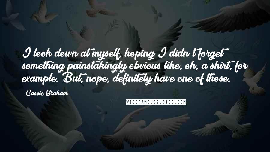 Cassie Graham quotes: I look down at myself, hoping I didn't forget something painstakingly obvious like, oh, a shirt, for example. But, nope, definitely have one of those.