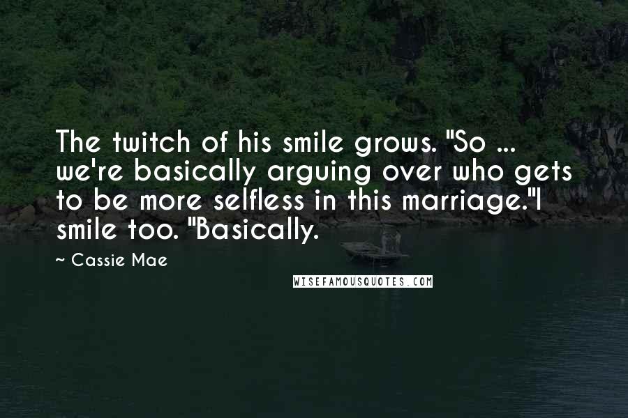 Cassie Mae quotes: The twitch of his smile grows. "So ... we're basically arguing over who gets to be more selfless in this marriage."I smile too. "Basically. Cassie Mae quotes: The twitch of his smile grows. "So ... we're basically arguing over who gets to be more selfless in this marriage."I smile too. "Basically.