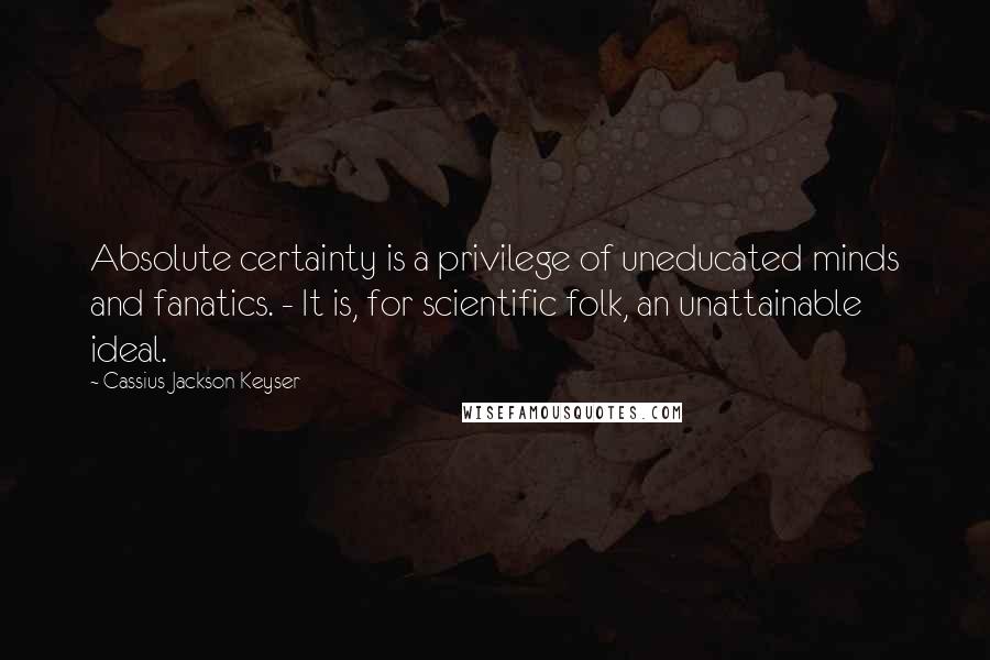 Cassius Jackson Keyser quotes: Absolute certainty is a privilege of uneducated minds and fanatics. - It is, for scientific folk, an unattainable ideal.