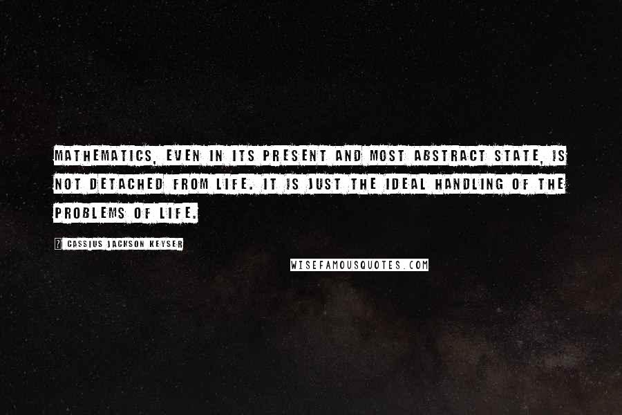 Cassius Jackson Keyser quotes: Mathematics, even in its present and most abstract state, is not detached from life. It is just the ideal handling of the problems of life.