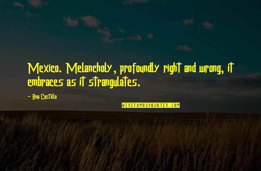 Castillo Quotes By Ana Castillo: Mexico. Melancholy, profoundly right and wrong, it embraces