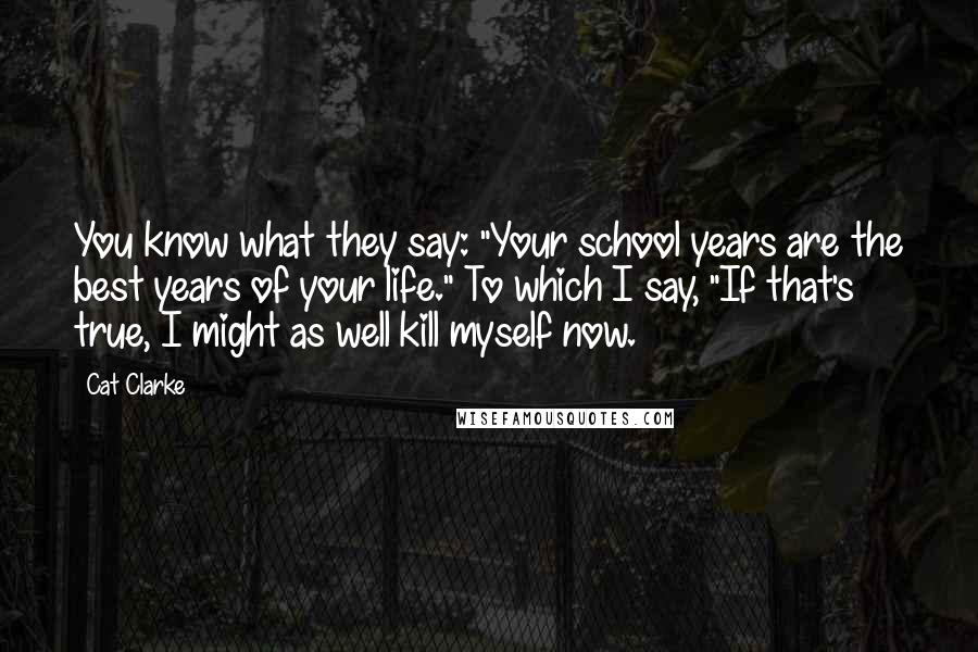 Cat Clarke quotes: You know what they say: "Your school years are the best years of your life." To which I say, "If that's true, I might as well kill myself now.