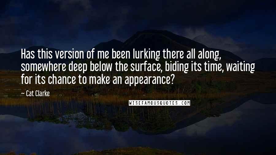 Cat Clarke quotes: Has this version of me been lurking there all along, somewhere deep below the surface, biding its time, waiting for its chance to make an appearance?