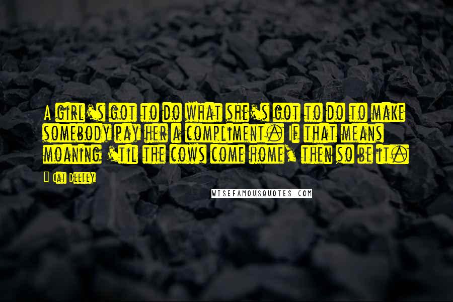 Cat Deeley quotes: A girl's got to do what she's got to do to make somebody pay her a compliment. If that means moaning 'til the cows come home, then so be it.
