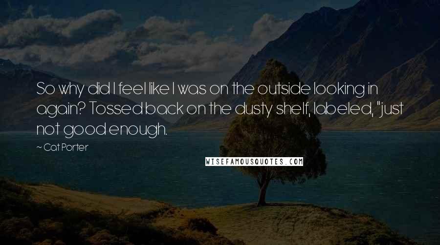 Cat Porter quotes: So why did I feel like I was on the outside looking in again? Tossed back on the dusty shelf, labeled, "just not good enough.