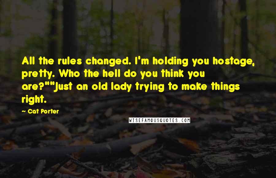 Cat Porter quotes: All the rules changed. I'm holding you hostage, pretty. Who the hell do you think you are?""Just an old lady trying to make things right. Cat Porter quotes: All the rules changed. I'm holding you hostage, pretty. Who the hell do you think you are?""Just an old lady trying to make things right.