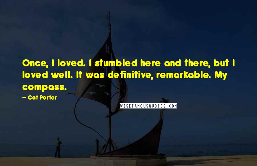 Cat Porter quotes: Once, I loved. I stumbled here and there, but I loved well. It was definitive, remarkable. My compass. Cat Porter quotes: Once, I loved. I stumbled here and there, but I loved well. It was definitive, remarkable. My compass.