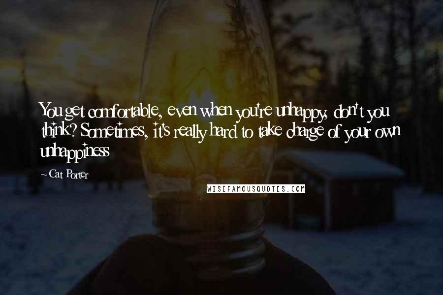 Cat Porter quotes: You get comfortable, even when you're unhappy, don't you think? Sometimes, it's really hard to take charge of your own unhappiness