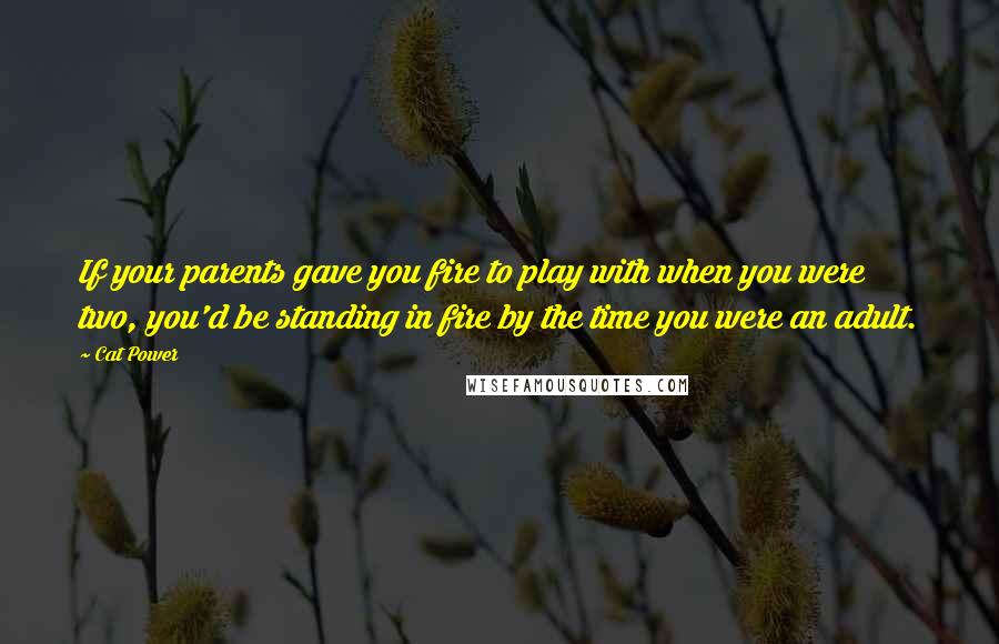 Cat Power quotes: If your parents gave you fire to play with when you were two, you'd be standing in fire by the time you were an adult.