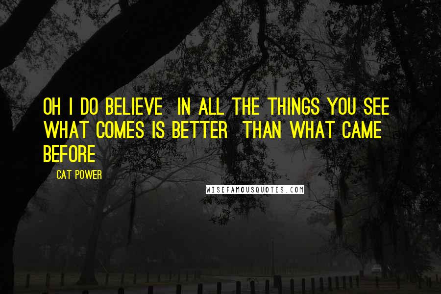 Cat Power quotes: Oh I do believe In all the things you see What comes is better Than what came before