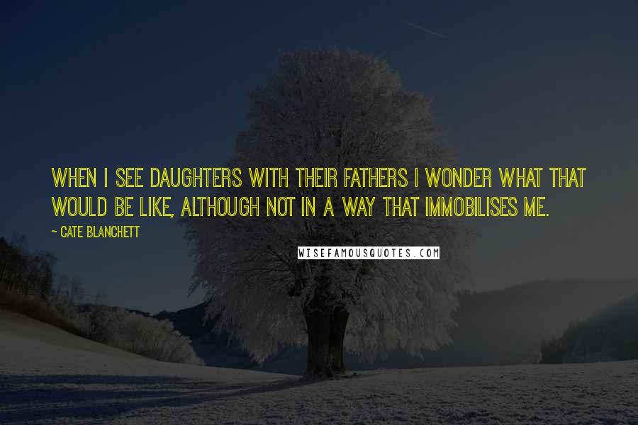 Cate Blanchett quotes: When I see daughters with their fathers I wonder what that would be like, although not in a way that immobilises me. Cate Blanchett quotes: When I see daughters with their fathers I wonder what that would be like, although not in a way that immobilises me.
