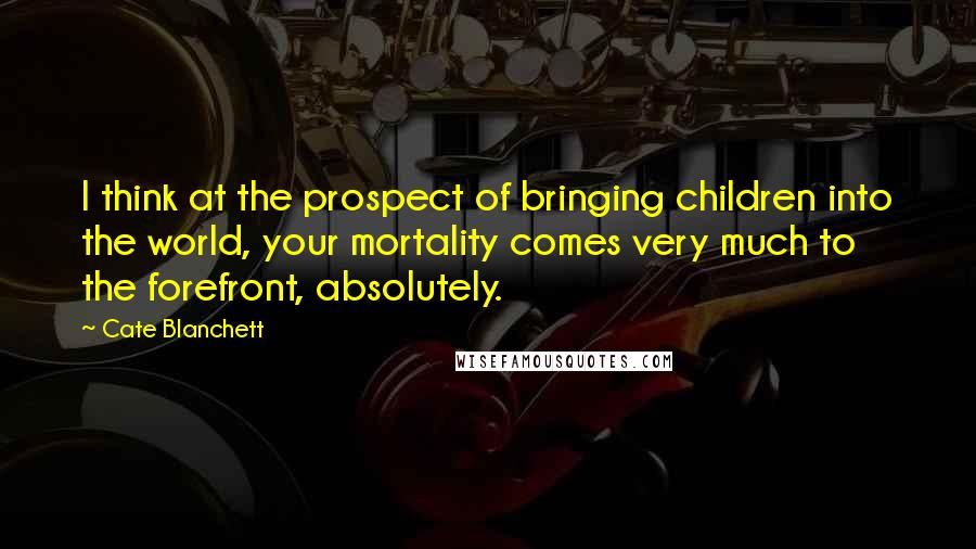 Cate Blanchett quotes: I think at the prospect of bringing children into the world, your mortality comes very much to the forefront, absolutely.
