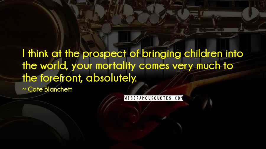 Cate Blanchett quotes: I think at the prospect of bringing children into the world, your mortality comes very much to the forefront, absolutely. Cate Blanchett quotes: I think at the prospect of bringing children into the world, your mortality comes very much to the forefront, absolutely.