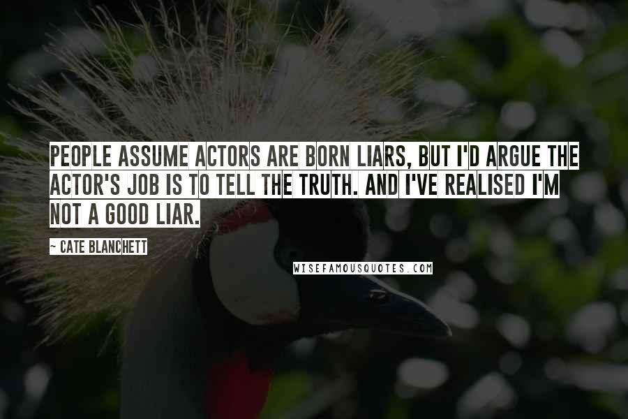 Cate Blanchett quotes: People assume actors are born liars, but I'd argue the actor's job is to tell the truth. And I've realised I'm not a good liar. Cate Blanchett quotes: People assume actors are born liars, but I'd argue the actor's job is to tell the truth. And I've realised I'm not a good liar.