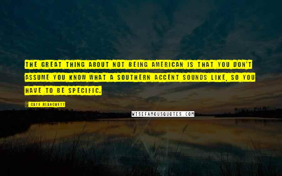 Cate Blanchett quotes: The great thing about not being American is that you don't assume you know what a Southern accent sounds like, so you have to be specific. Cate Blanchett quotes: The great thing about not being American is that you don't assume you know what a Southern accent sounds like, so you have to be specific.
