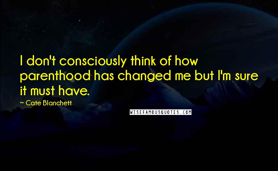 Cate Blanchett quotes: I don't consciously think of how parenthood has changed me but I'm sure it must have.