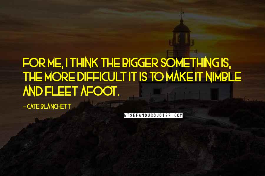 Cate Blanchett quotes: For me, I think the bigger something is, the more difficult it is to make it nimble and fleet afoot. Cate Blanchett quotes: For me, I think the bigger something is, the more difficult it is to make it nimble and fleet afoot.