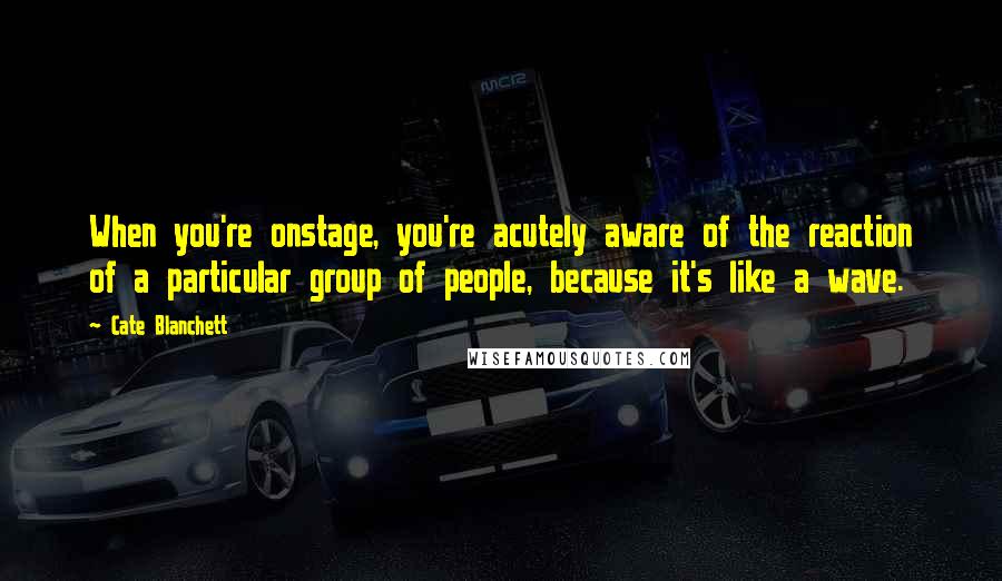 Cate Blanchett quotes: When you're onstage, you're acutely aware of the reaction of a particular group of people, because it's like a wave.