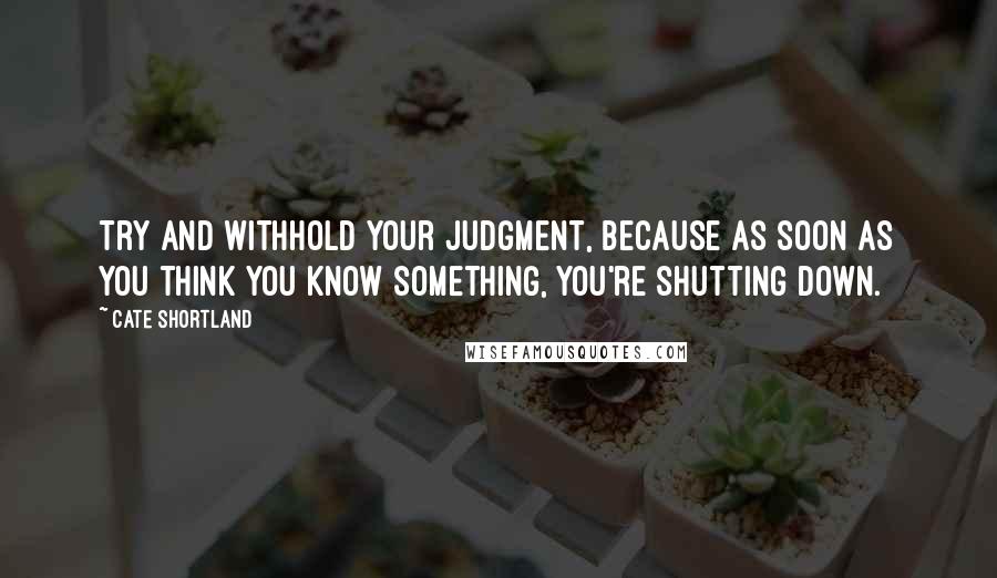 Cate Shortland quotes: Try and withhold your judgment, because as soon as you think you know something, you're shutting down.