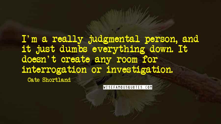Cate Shortland quotes: I'm a really judgmental person, and it just dumbs everything down. It doesn't create any room for interrogation or investigation. Cate Shortland quotes: I'm a really judgmental person, and it just dumbs everything down. It doesn't create any room for interrogation or investigation.
