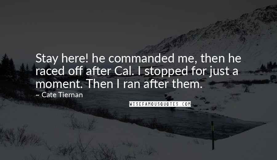 Cate Tiernan quotes: Stay here! he commanded me, then he raced off after Cal. I stopped for just a moment. Then I ran after them. Cate Tiernan quotes: Stay here! he commanded me, then he raced off after Cal. I stopped for just a moment. Then I ran after them.