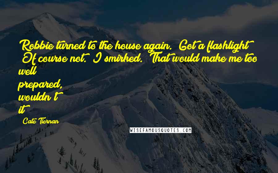 Cate Tiernan quotes: Robbie turned to the house again. "Got a flashlight?" "Of course not." I smirked. "That would make me too well prepared, wouldn't it? Cate Tiernan quotes: Robbie turned to the house again. "Got a flashlight?" "Of course not." I smirked. "That would make me too well prepared, wouldn't it?