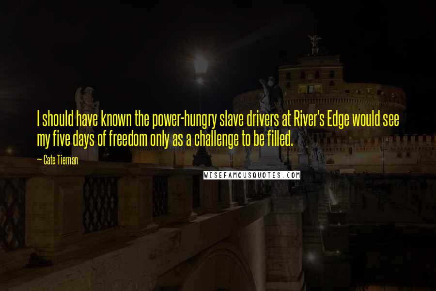 Cate Tiernan quotes: I should have known the power-hungry slave drivers at River's Edge would see my five days of freedom only as a challenge to be filled. Cate Tiernan quotes: I should have known the power-hungry slave drivers at River's Edge would see my five days of freedom only as a challenge to be filled.