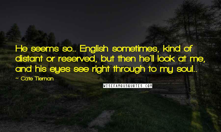 Cate Tiernan quotes: He seems so.. English sometimes, kind of distant or reserved, but then he'll look at me, and his eyes see right through to my soul.. Cate Tiernan quotes: He seems so.. English sometimes, kind of distant or reserved, but then he'll look at me, and his eyes see right through to my soul..