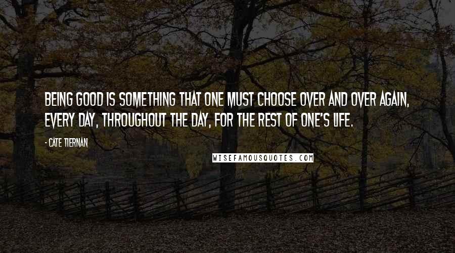 Cate Tiernan quotes: Being good is something that one must choose over and over again, every day, throughout the day, for the rest of one's life. Cate Tiernan quotes: Being good is something that one must choose over and over again, every day, throughout the day, for the rest of one's life.
