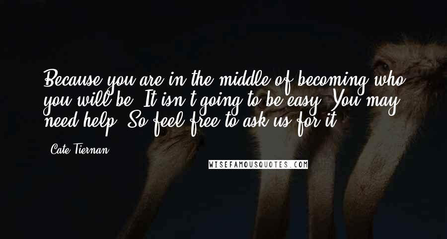 Cate Tiernan quotes: Because you are in the middle of becoming who you will be. It isn't going to be easy. You may need help. So feel free to ask us for it. Cate Tiernan quotes: Because you are in the middle of becoming who you will be. It isn't going to be easy. You may need help. So feel free to ask us for it.