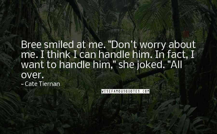 Cate Tiernan quotes: Bree smiled at me. "Don't worry about me. I think I can handle him. In fact, I want to handle him," she joked. "All over. Cate Tiernan quotes: Bree smiled at me. "Don't worry about me. I think I can handle him. In fact, I want to handle him," she joked. "All over.