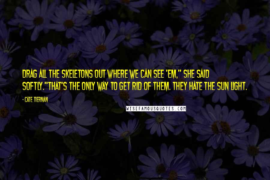 Cate Tiernan quotes: Drag all the skeletons out where we can see 'em," she said softly."That's the only way to get rid of them. They hate the sun light. Cate Tiernan quotes: Drag all the skeletons out where we can see 'em," she said softly."That's the only way to get rid of them. They hate the sun light.