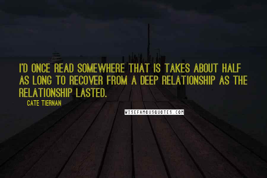Cate Tiernan quotes: I'd once read somewhere that is takes about half as long to recover from a deep relationship as the relationship lasted. Cate Tiernan quotes: I'd once read somewhere that is takes about half as long to recover from a deep relationship as the relationship lasted.
