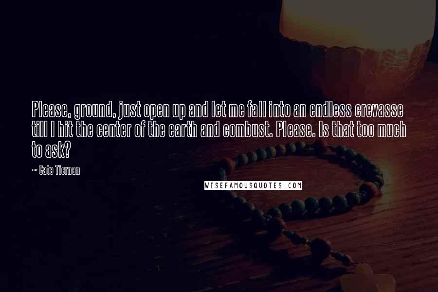 Cate Tiernan quotes: Please, ground, just open up and let me fall into an endless crevasse till I hit the center of the earth and combust. Please. Is that too much to ask?
