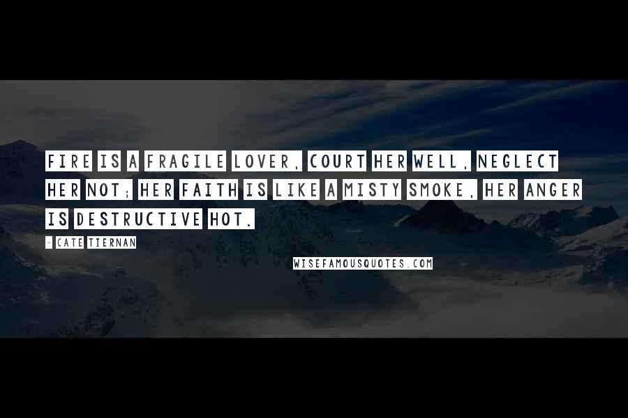 Cate Tiernan quotes: Fire is a fragile lover, court her well, neglect her not; her faith is like a misty smoke, her anger is destructive hot. Cate Tiernan quotes: Fire is a fragile lover, court her well, neglect her not; her faith is like a misty smoke, her anger is destructive hot.