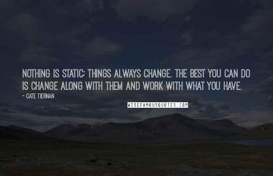 Cate Tiernan quotes: Nothing is static; things always change. The best you can do is change along with them and work with what you have. Cate Tiernan quotes: Nothing is static; things always change. The best you can do is change along with them and work with what you have.