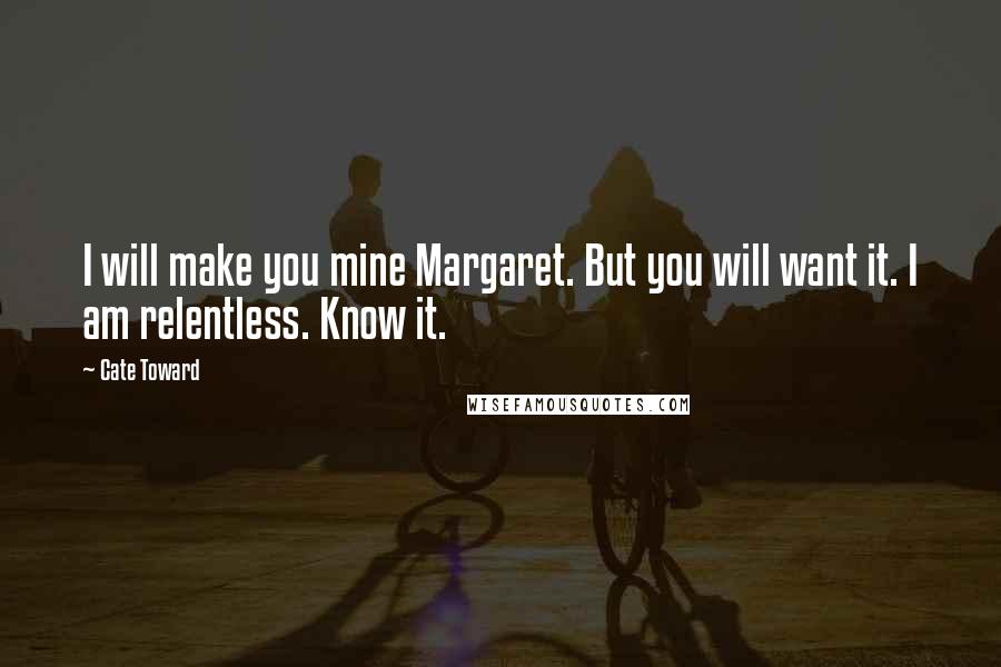 Cate Toward quotes: I will make you mine Margaret. But you will want it. I am relentless. Know it.