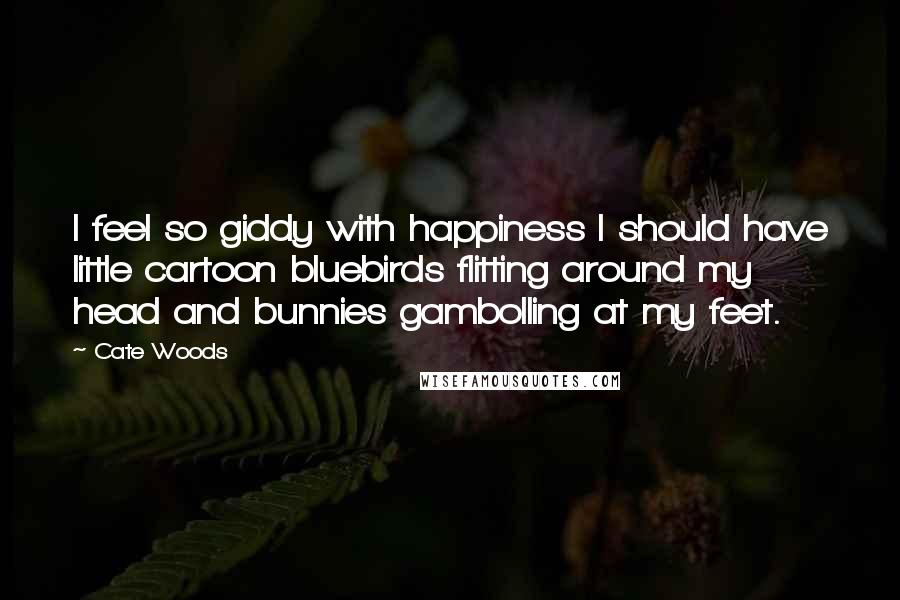 Cate Woods quotes: I feel so giddy with happiness I should have little cartoon bluebirds flitting around my head and bunnies gambolling at my feet. Cate Woods quotes: I feel so giddy with happiness I should have little cartoon bluebirds flitting around my head and bunnies gambolling at my feet.