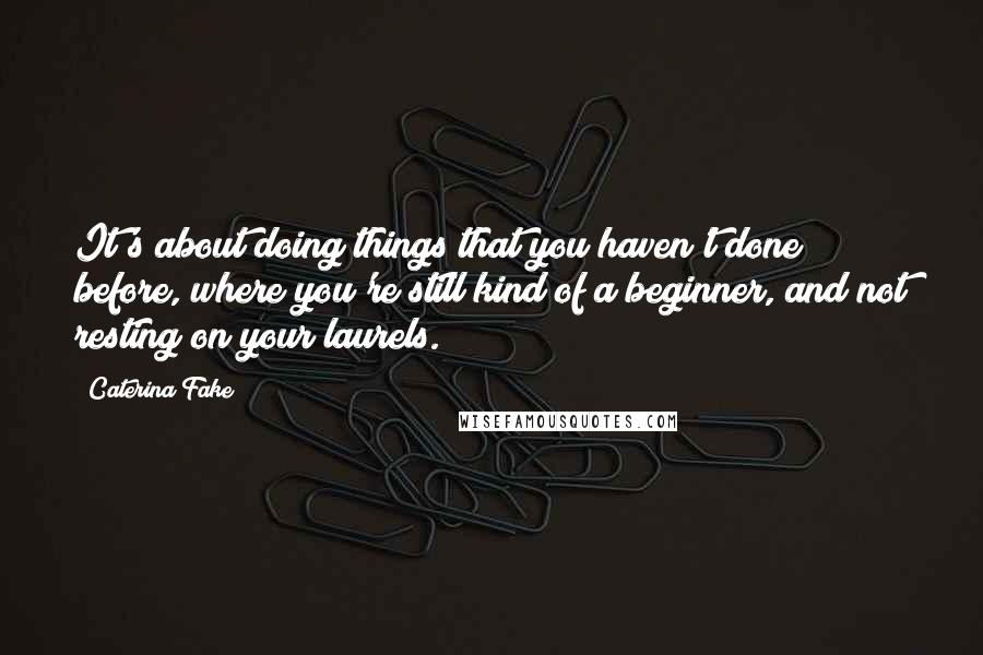 Caterina Fake quotes: It's about doing things that you haven't done before, where you're still kind of a beginner, and not resting on your laurels.