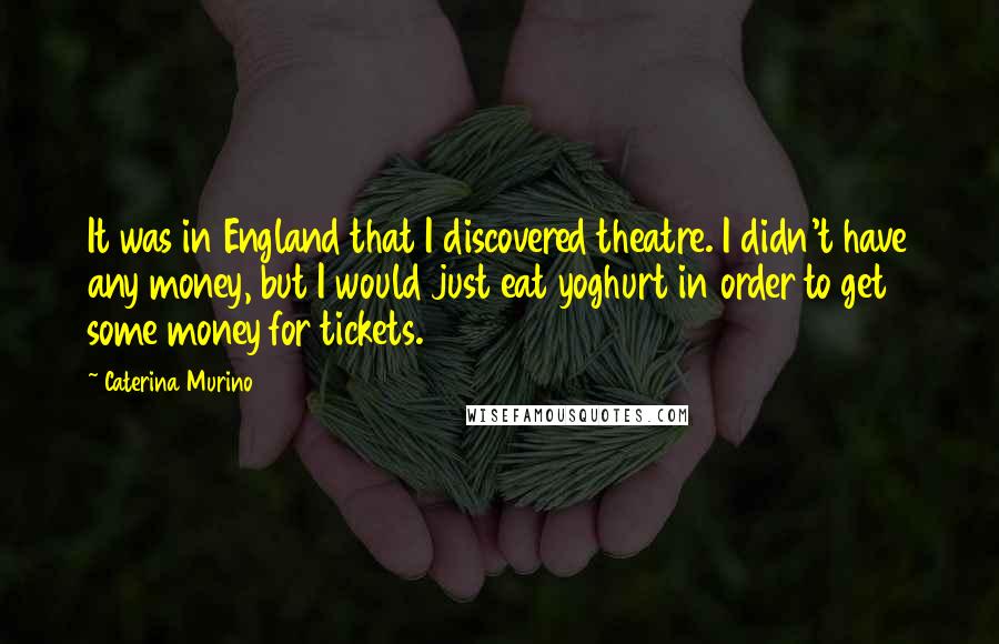 Caterina Murino quotes: It was in England that I discovered theatre. I didn't have any money, but I would just eat yoghurt in order to get some money for tickets.