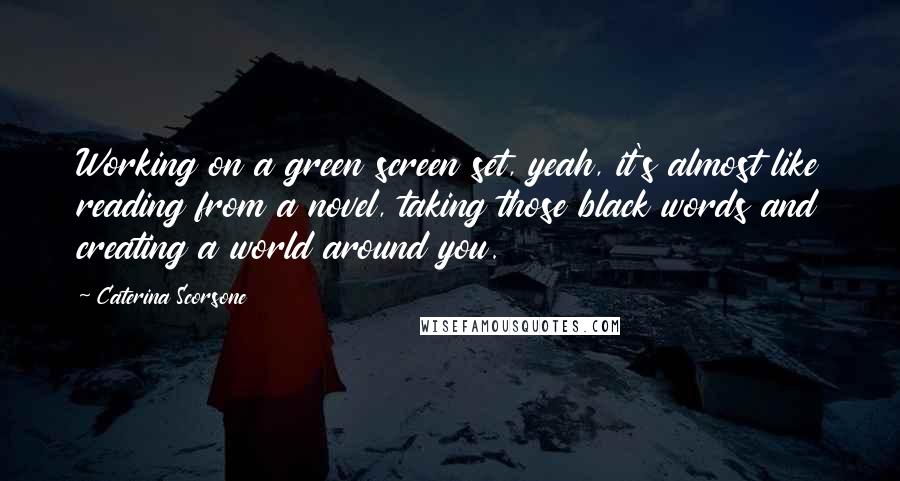 Caterina Scorsone quotes: Working on a green screen set, yeah, it's almost like reading from a novel, taking those black words and creating a world around you.