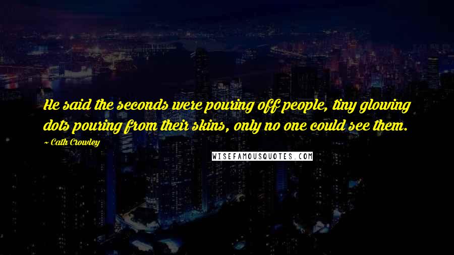 Cath Crowley quotes: He said the seconds were pouring off people, tiny glowing dots pouring from their skins, only no one could see them. Cath Crowley quotes: He said the seconds were pouring off people, tiny glowing dots pouring from their skins, only no one could see them.