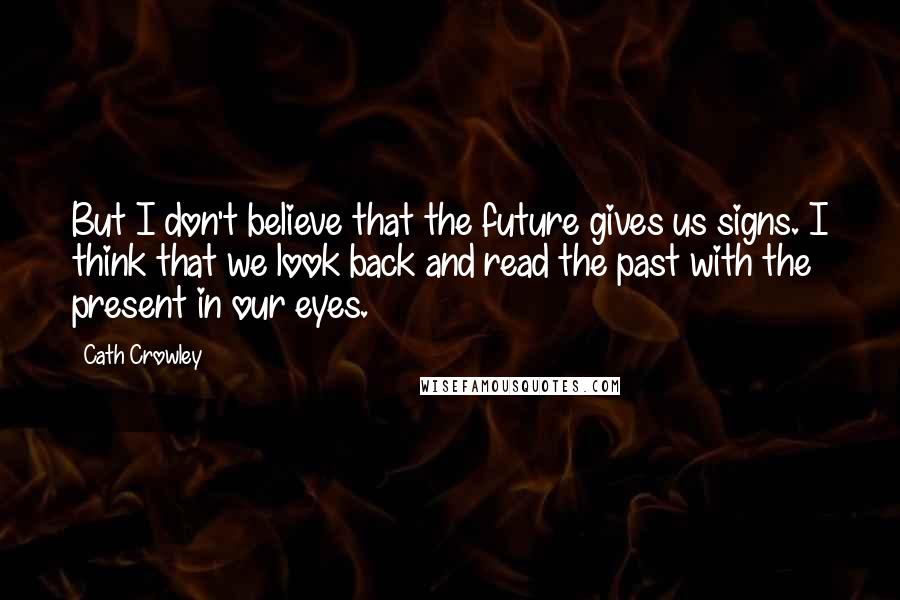 Cath Crowley quotes: But I don't believe that the future gives us signs. I think that we look back and read the past with the present in our eyes. Cath Crowley quotes: But I don't believe that the future gives us signs. I think that we look back and read the past with the present in our eyes.