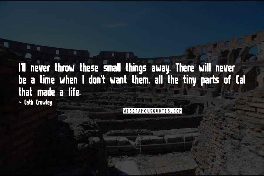 Cath Crowley quotes: I'll never throw these small things away. There will never be a time when I don't want them, all the tiny parts of Cal that made a life. Cath Crowley quotes: I'll never throw these small things away. There will never be a time when I don't want them, all the tiny parts of Cal that made a life.