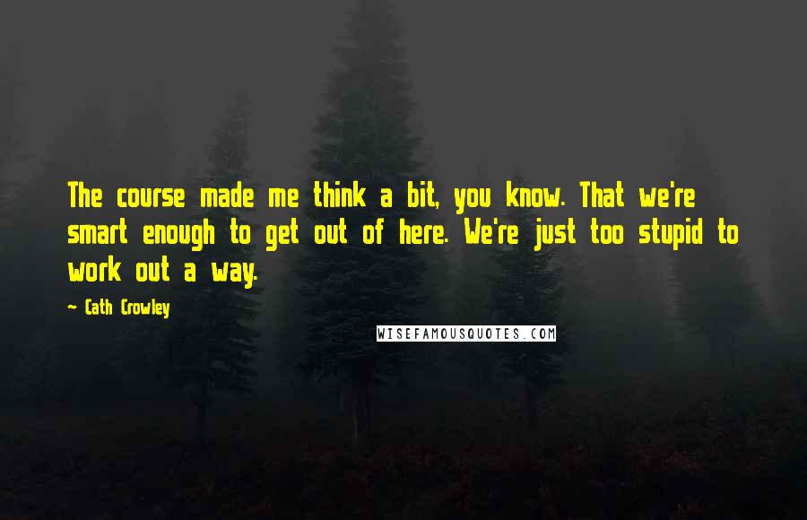 Cath Crowley quotes: The course made me think a bit, you know. That we're smart enough to get out of here. We're just too stupid to work out a way.