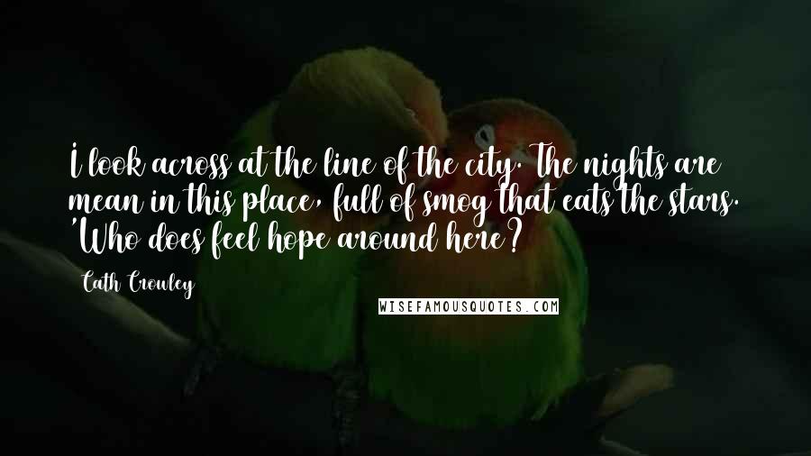 Cath Crowley quotes: I look across at the line of the city. The nights are mean in this place, full of smog that eats the stars. 'Who does feel hope around here? Cath Crowley quotes: I look across at the line of the city. The nights are mean in this place, full of smog that eats the stars. 'Who does feel hope around here?