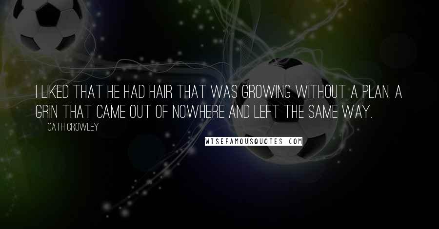 Cath Crowley quotes: I liked that he had hair that was growing without a plan. A grin that came out of nowhere and left the same way. Cath Crowley quotes: I liked that he had hair that was growing without a plan. A grin that came out of nowhere and left the same way.