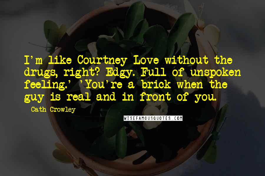 Cath Crowley quotes: I'm like Courtney Love without the drugs, right? Edgy. Full of unspoken feeling.' 'You're a brick when the guy is real and in front of you. Cath Crowley quotes: I'm like Courtney Love without the drugs, right? Edgy. Full of unspoken feeling.' 'You're a brick when the guy is real and in front of you.